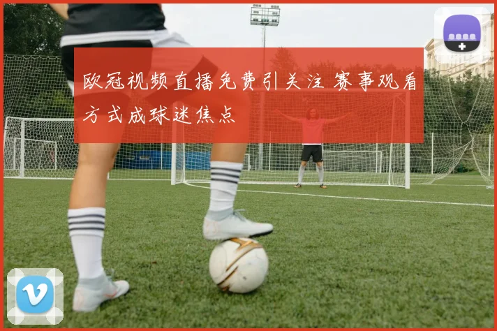 欧冠视频直播免费引关注 赛事观看方式成球迷焦点
