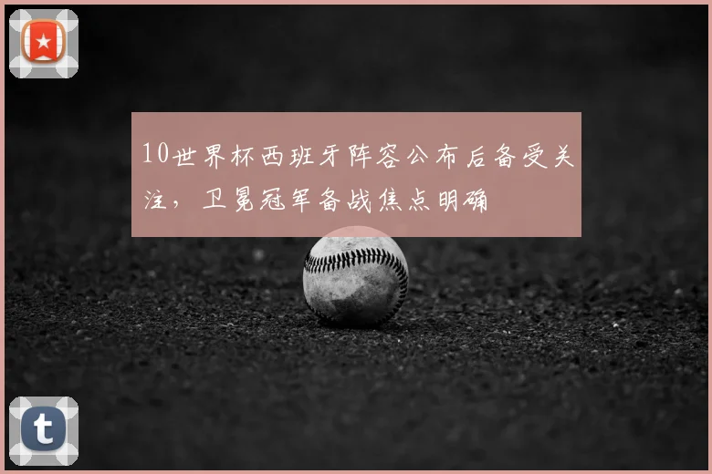 10世界杯西班牙阵容公布后备受关注,卫冕冠军备战焦点明确