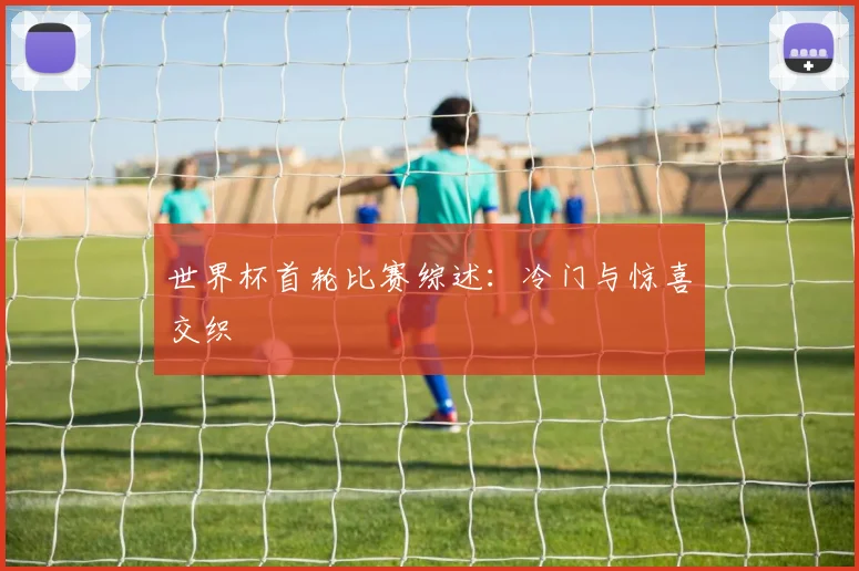 世界杯首轮比赛综述：冷门与惊喜交织