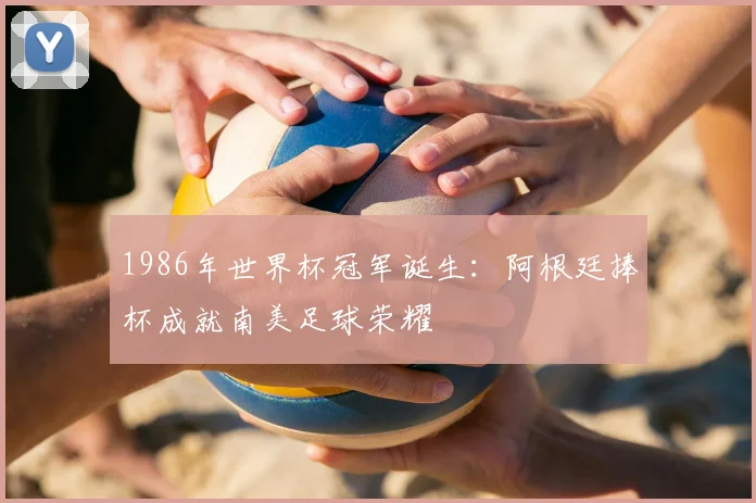 1986年世界杯冠军诞生：阿根廷捧杯成就南美足球荣耀