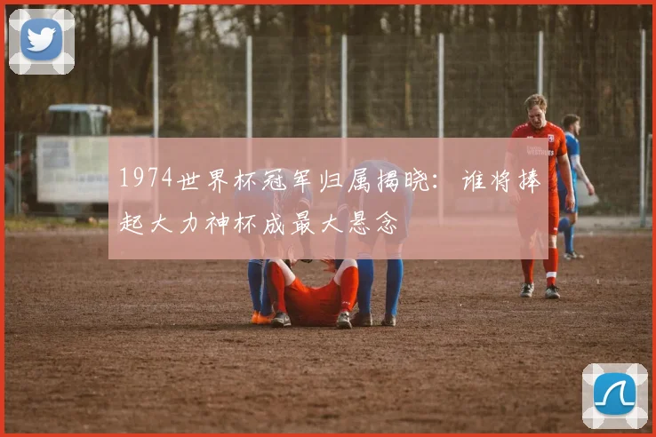 1974世界杯冠军归属揭晓:谁将捧起大力神杯成最大悬念