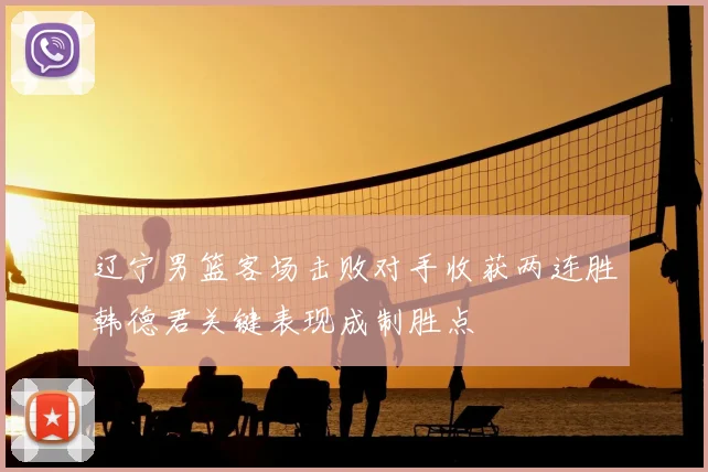 辽宁男篮客场击败对手收获两连胜韩德君关键表现成制胜点